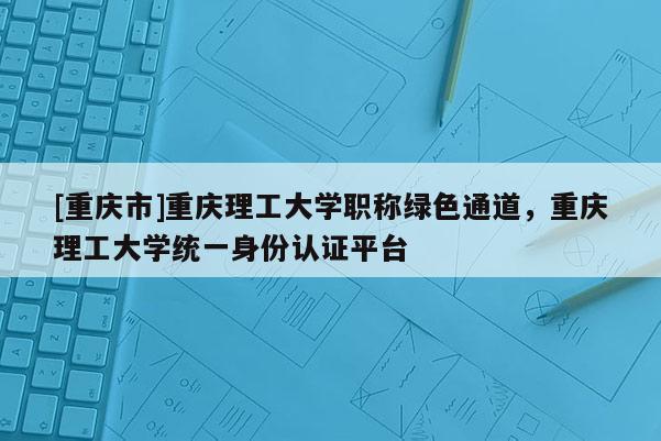 [重慶市]重慶理工大學職稱綠色通道，重慶理工大學統(tǒng)一身份認證平臺