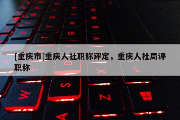 [重慶市]重慶人社職稱(chēng)評(píng)定，重慶人社局評(píng)職稱(chēng)