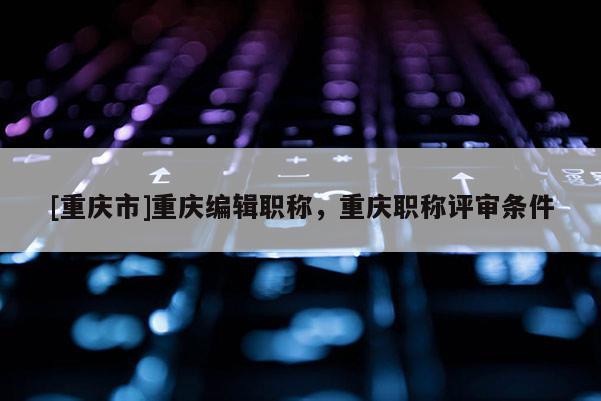 [重慶市]重慶編輯職稱(chēng)，重慶職稱(chēng)評(píng)審條件