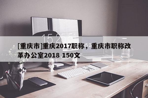 [重慶市]重慶2017職稱，重慶市職稱改革辦公室2018 150文