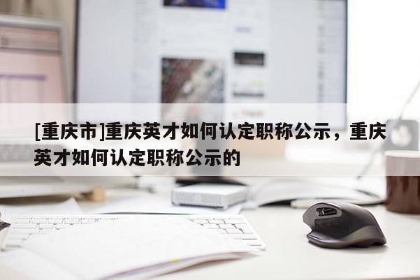 [重慶市]重慶英才如何認(rèn)定職稱公示，重慶英才如何認(rèn)定職稱公示的