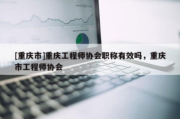 [重慶市]重慶工程師協(xié)會(huì)職稱有效嗎，重慶市工程師協(xié)會(huì)