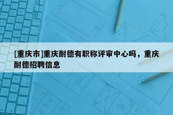 [重慶市]重慶耐德有職稱評審中心嗎，重慶耐德招聘信息