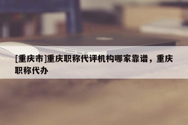 [重慶市]重慶職稱代評(píng)機(jī)構(gòu)哪家靠譜，重慶職稱代辦