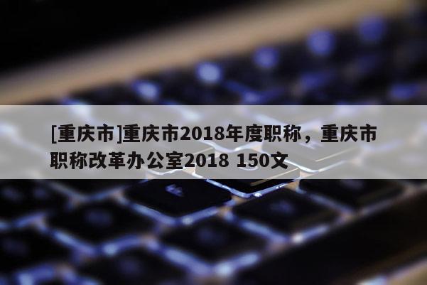 [重慶市]重慶市2018年度職稱，重慶市職稱改革辦公室2018 150文