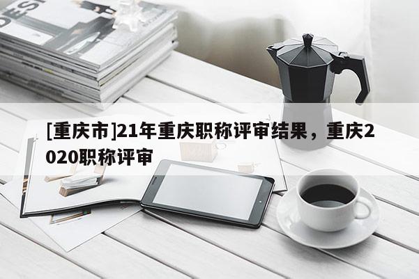 [重慶市]21年重慶職稱評審結(jié)果，重慶2020職稱評審