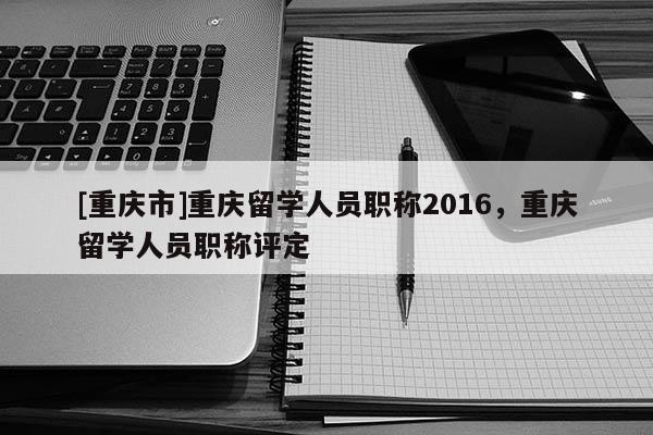 [重慶市]重慶留學(xué)人員職稱2016，重慶留學(xué)人員職稱評定