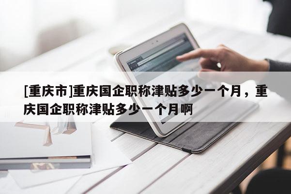 [重慶市]重慶國(guó)企職稱津貼多少一個(gè)月，重慶國(guó)企職稱津貼多少一個(gè)月啊
