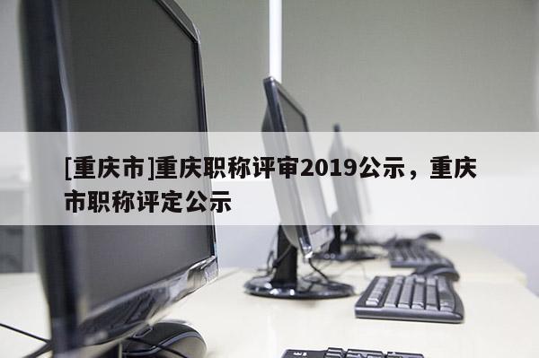 [重慶市]重慶職稱評審2019公示，重慶市職稱評定公示