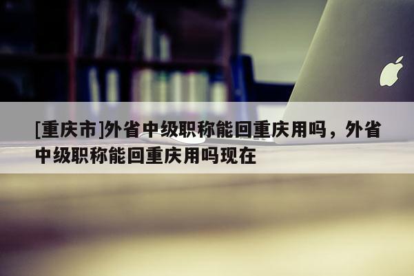 [重慶市]外省中級(jí)職稱能回重慶用嗎，外省中級(jí)職稱能回重慶用嗎現(xiàn)在