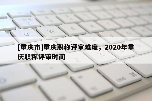 [重慶市]重慶職稱評審難度，2020年重慶職稱評審時間