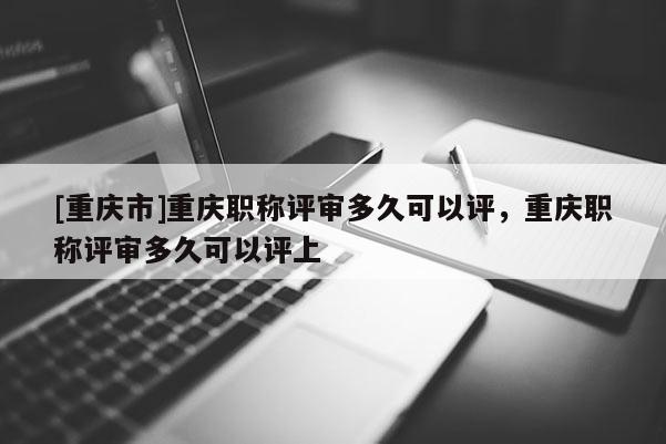 [重慶市]重慶職稱評審多久可以評，重慶職稱評審多久可以評上