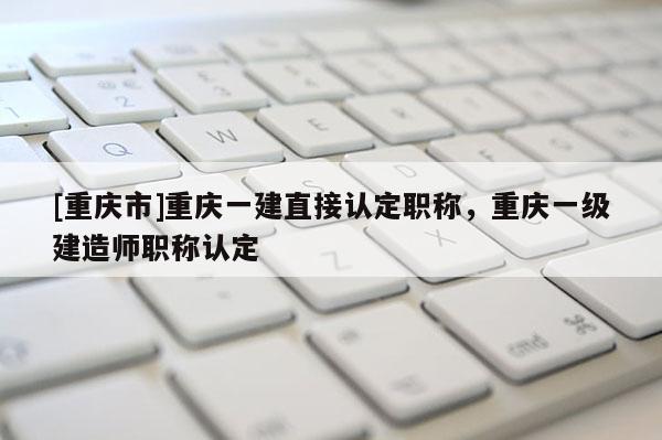 [重慶市]重慶一建直接認(rèn)定職稱，重慶一級建造師職稱認(rèn)定