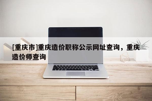 [重慶市]重慶造價(jià)職稱公示網(wǎng)址查詢，重慶造價(jià)師查詢