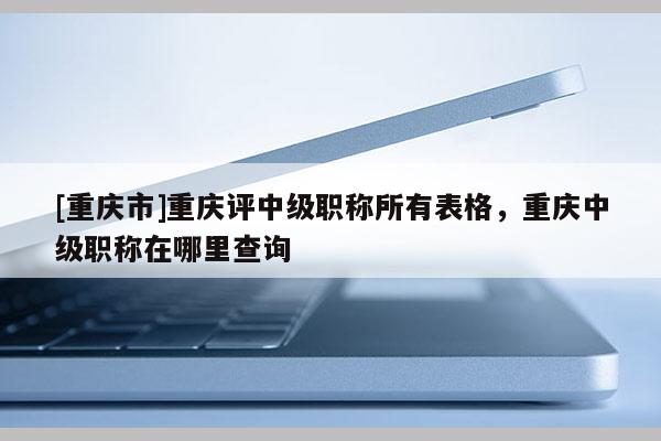 [重慶市]重慶評(píng)中級(jí)職稱所有表格，重慶中級(jí)職稱在哪里查詢