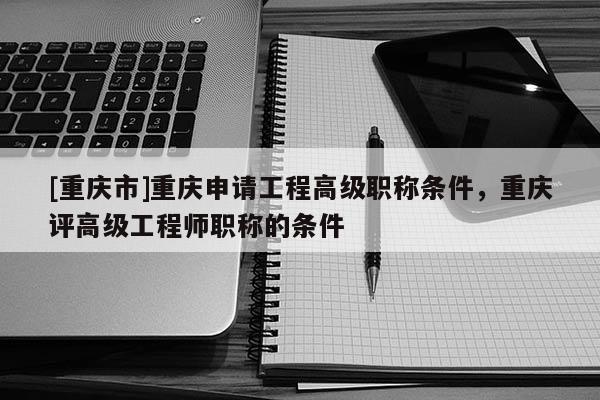 [重慶市]重慶申請工程高級職稱條件，重慶評高級工程師職稱的條件