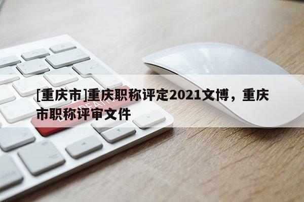[重慶市]重慶職稱評(píng)定2021文博，重慶市職稱評(píng)審文件