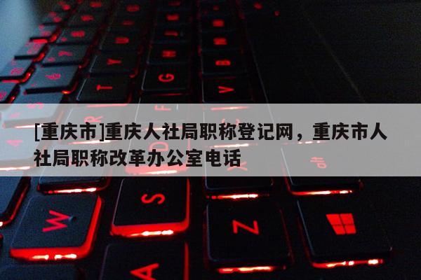 [重慶市]重慶人社局職稱登記網(wǎng)，重慶市人社局職稱改革辦公室電話