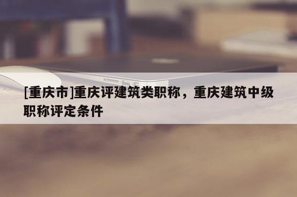 [重慶市]重慶評(píng)建筑類職稱，重慶建筑中級(jí)職稱評(píng)定條件