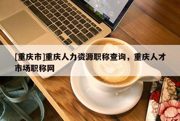[重慶市]重慶人力資源職稱查詢，重慶人才市場(chǎng)職稱網(wǎng)
