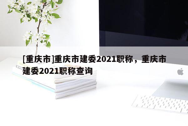 [重慶市]重慶市建委2021職稱，重慶市建委2021職稱查詢