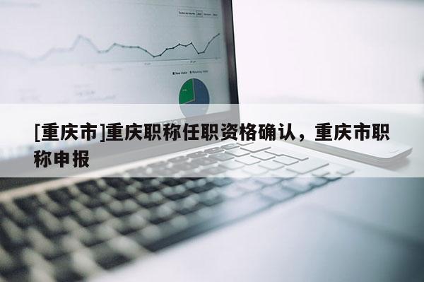 [重慶市]重慶職稱任職資格確認，重慶市職稱申報