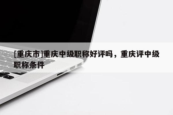 [重慶市]重慶中級職稱好評嗎，重慶評中級職稱條件