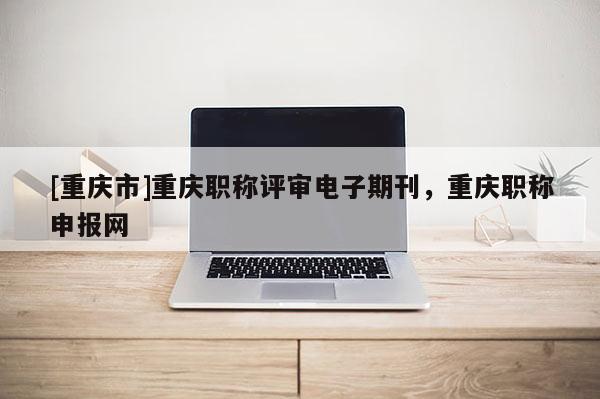 [重慶市]重慶職稱評審電子期刊，重慶職稱申報網