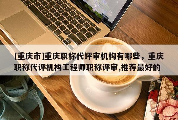 [重慶市]重慶職稱(chēng)代評(píng)審機(jī)構(gòu)有哪些，重慶職稱(chēng)代評(píng)機(jī)構(gòu)工程師職稱(chēng)評(píng)審,推薦最好的