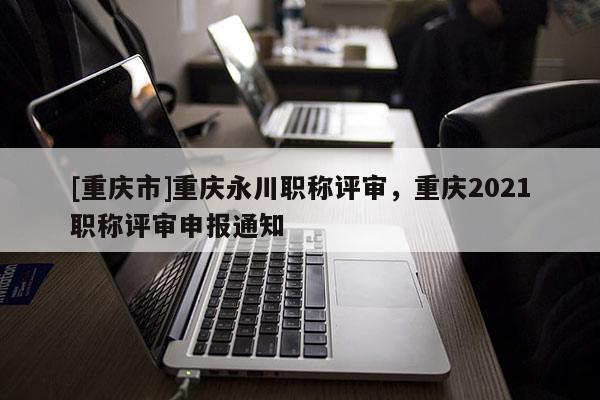 [重慶市]重慶永川職稱評審，重慶2021職稱評審申報通知