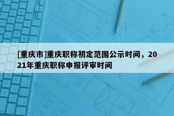 [重慶市]重慶職稱初定范圍公示時間，2021年重慶職稱申報評審時間