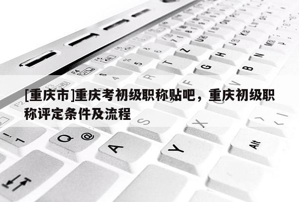 [重慶市]重慶考初級(jí)職稱貼吧，重慶初級(jí)職稱評(píng)定條件及流程