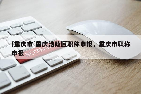 [重慶市]重慶涪陵區(qū)職稱申報(bào)，重慶市職稱申報(bào)