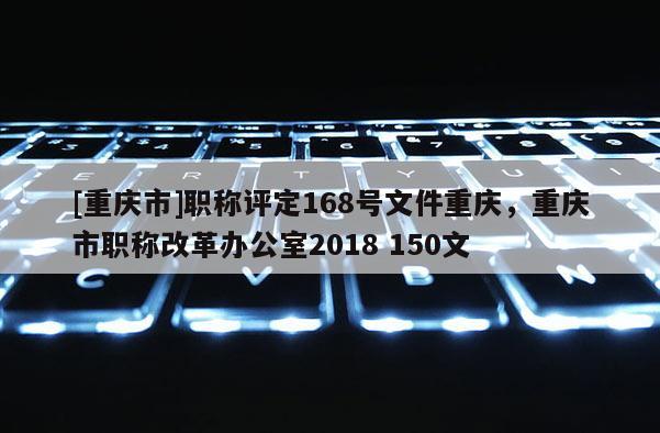 [重慶市]職稱評(píng)定168號(hào)文件重慶，重慶市職稱改革辦公室2018 150文