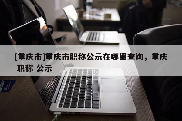 [重慶市]重慶市職稱公示在哪里查詢，重慶 職稱 公示