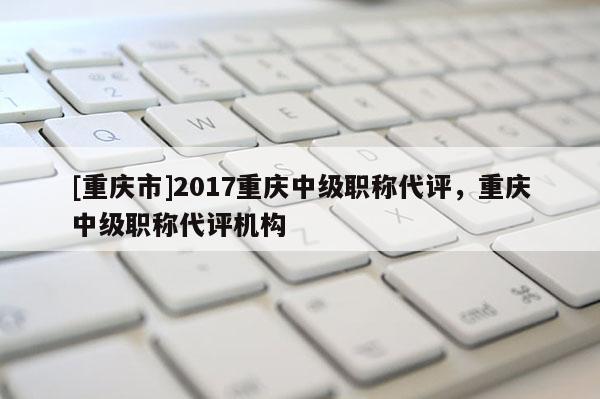 [重慶市]2017重慶中級職稱代評，重慶中級職稱代評機(jī)構(gòu)
