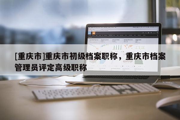 [重慶市]重慶市初級(jí)檔案職稱，重慶市檔案管理員評(píng)定高級(jí)職稱