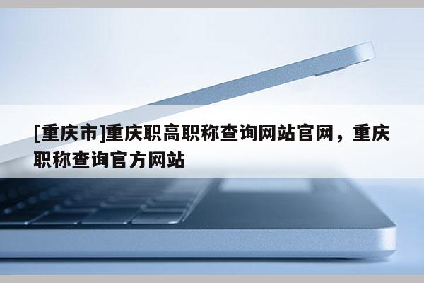 [重慶市]重慶職高職稱查詢網(wǎng)站官網(wǎng)，重慶職稱查詢官方網(wǎng)站