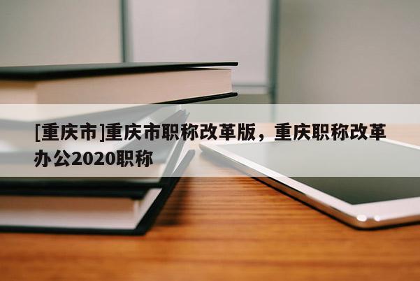 [重慶市]重慶市職稱改革版，重慶職稱改革辦公2020職稱