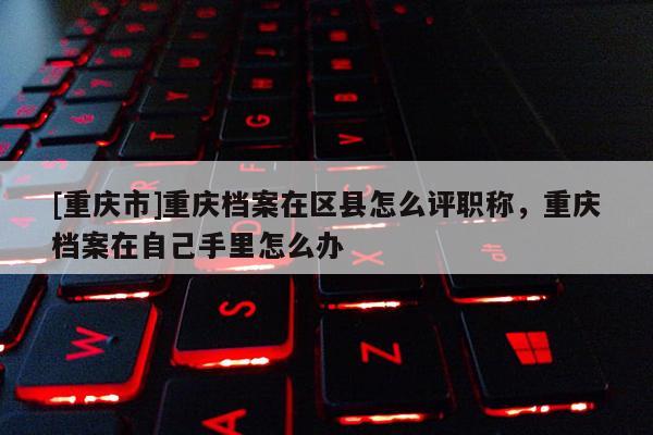 [重慶市]重慶檔案在區(qū)縣怎么評(píng)職稱，重慶檔案在自己手里怎么辦