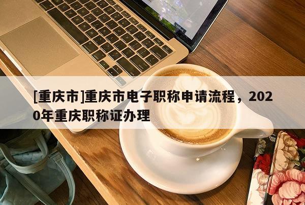 [重慶市]重慶市電子職稱申請(qǐng)流程，2020年重慶職稱證辦理