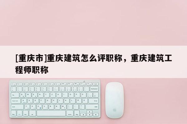 [重慶市]重慶建筑怎么評職稱，重慶建筑工程師職稱