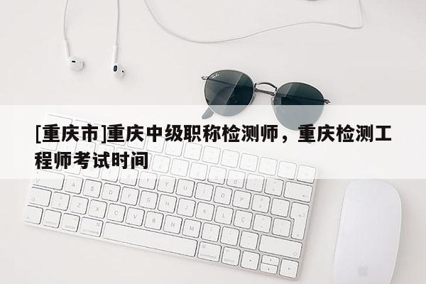 [重慶市]重慶中級職稱檢測師，重慶檢測工程師考試時間