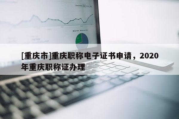 [重慶市]重慶職稱電子證書申請，2020年重慶職稱證辦理