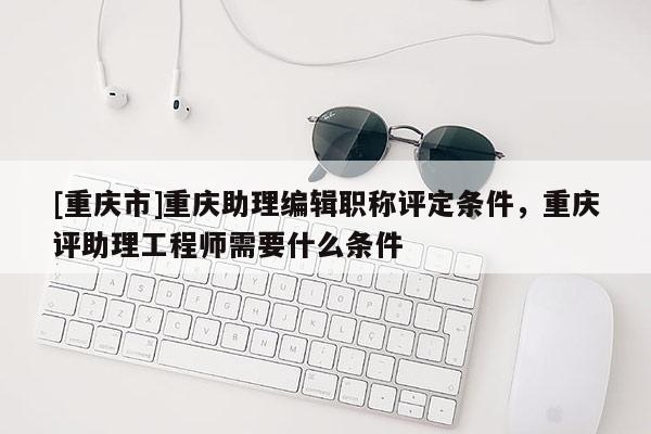 [重慶市]重慶助理編輯職稱評定條件，重慶評助理工程師需要什么條件