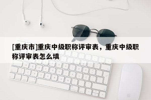[重慶市]重慶中級職稱評審表，重慶中級職稱評審表怎么填