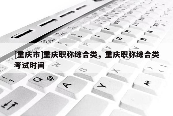 [重慶市]重慶職稱(chēng)綜合類(lèi)，重慶職稱(chēng)綜合類(lèi)考試時(shí)間