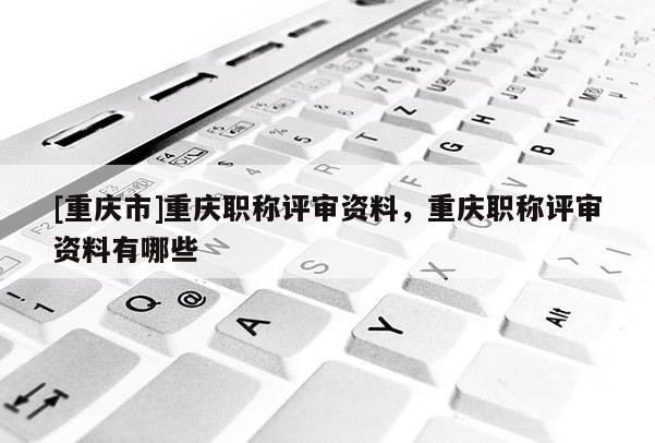 [重慶市]重慶職稱評審資料，重慶職稱評審資料有哪些