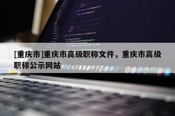 [重慶市]重慶市高級(jí)職稱文件，重慶市高級(jí)職稱公示網(wǎng)站
