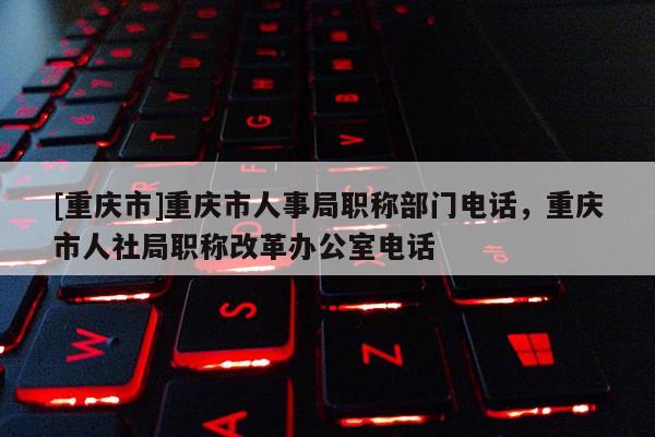 [重慶市]重慶市人事局職稱部門電話，重慶市人社局職稱改革辦公室電話